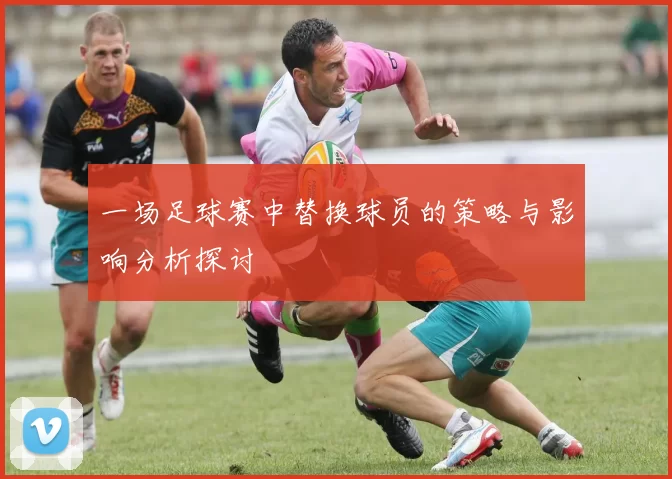 一场足球赛中替换球员的策略与影响分析探讨