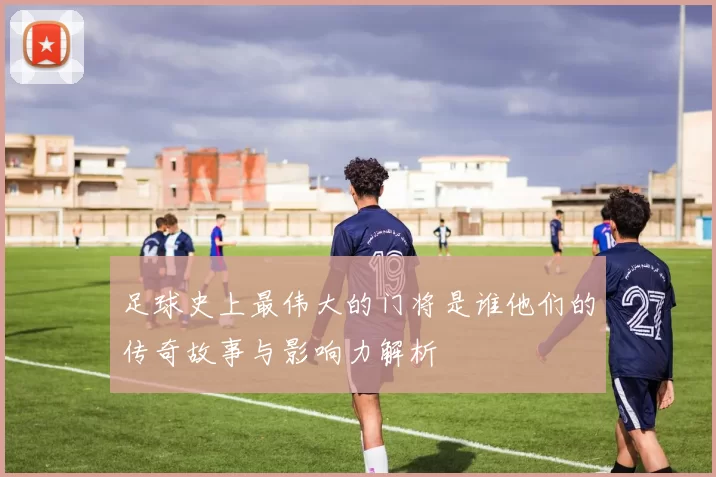 足球史上最伟大的门将是谁他们的传奇故事与影响力解析